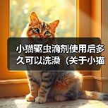 小猫驱虫滴剂使用后多久可以洗澡(关于小猫使用驱虫滴剂后的洗澡时间及注意事项)(图4) 小猫驱虫滴剂使用后多久可以洗澡(关于小猫使用驱虫滴剂后的洗澡时间及注意事项)(图4)